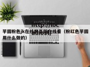 芋圆粉色jk在线网页版在线看（粉红色芋圆用什么做的）
